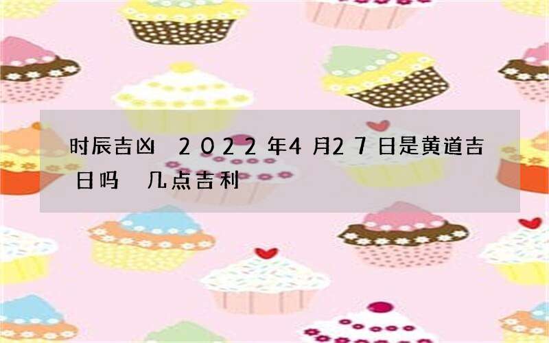时辰吉凶 2022年4月27日是黄道吉日吗 几点吉利